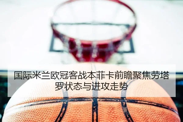 国际米兰欧冠客战本菲卡前瞻聚焦劳塔罗状态与进攻走势