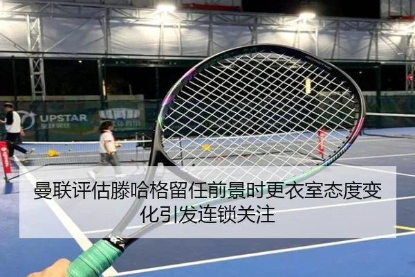 曼联评估滕哈格留任前景时更衣室态度变化引发连锁关注