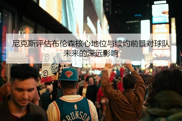 尼克斯评估布伦森核心地位与续约前景对球队未来的深远影响