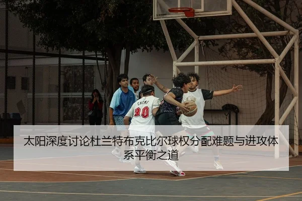 太阳深度讨论杜兰特布克比尔球权分配难题与进攻体系平衡之道