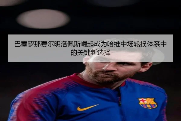 巴塞罗那费尔明洛佩斯崛起成为哈维中场轮换体系中的关键新选择