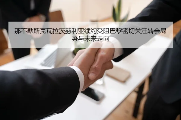 那不勒斯克瓦拉茨赫利亚续约受阻巴黎密切关注转会局势与未来走向
