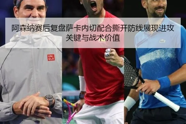 阿森纳赛后复盘萨卡内切配合撕开防线展现进攻关键与战术价值