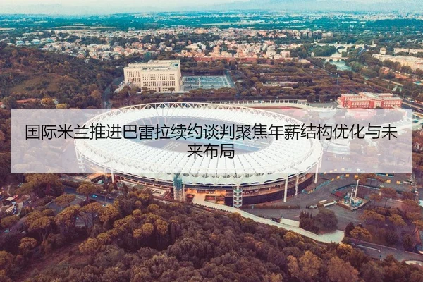 国际米兰推进巴雷拉续约谈判聚焦年薪结构优化与未来布局（aoko）